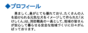 プロフィール　勇ましく、鼻がとても優れており、たくさんの人を助けられる元気な犬をイメージして作られた「火けしくん」は、消防職員の一員として、地域の皆さんが安心して暮らせる安全な地域づくりに日々頑張っております。